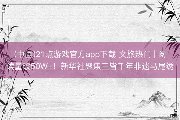 (中国)21点游戏官方app下载 文旅热门 | 阅读量破50W+！新华社聚焦三皆千年非遗马尾绣
