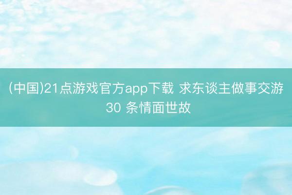 (中国)21点游戏官方app下载 求东谈主做事交游 30 条情面世故
