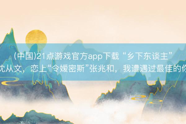 (中国)21点游戏官方app下载 “乡下东谈主”沈从文，恋上“令嫒密斯”张兆和，我遭遇过最佳的你