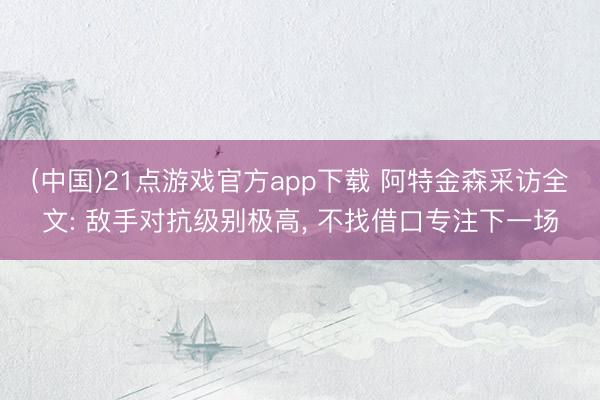 (中国)21点游戏官方app下载 阿特金森采访全文: 敌手对抗级别极高， 不找借口专注下一场