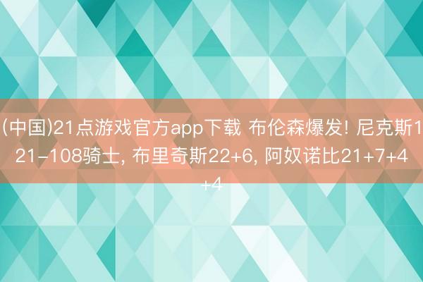 (中国)21点游戏官方app下载 布伦森爆发! 尼克斯121-108骑士, 布里奇斯22+6, 阿奴诺比21+7+4