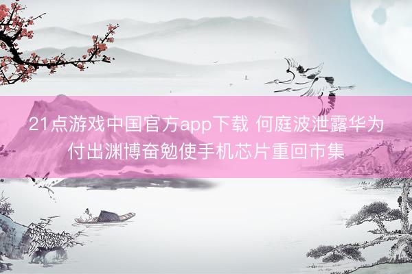 21点游戏中国官方app下载 何庭波泄露华为付出渊博奋勉使手机芯片重回市集