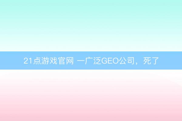 21点游戏官网 一广泛GEO公司，死了