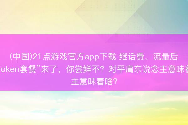 (中国)21点游戏官方app下载 继话费、流量后，“Token套餐”来了，你尝鲜不？对平庸东说念主意味着啥？