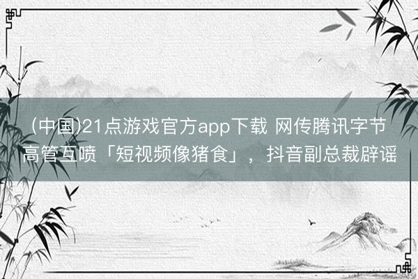 (中国)21点游戏官方app下载 网传腾讯字节高管互喷「短视频像猪食」，抖音副总裁辟谣