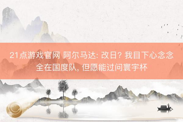 21点游戏官网 阿尔马达: 改日? 我目下心念念全在国度队, 但愿能过问寰宇杯