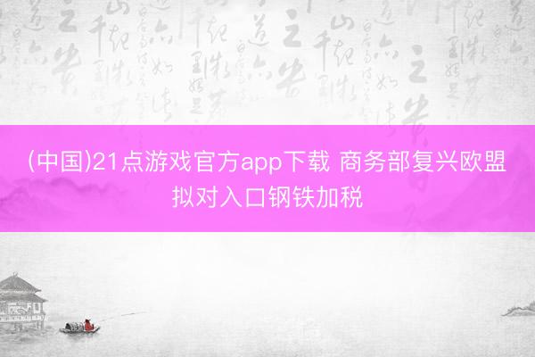(中国)21点游戏官方app下载 商务部复兴欧盟拟对入口钢铁加税