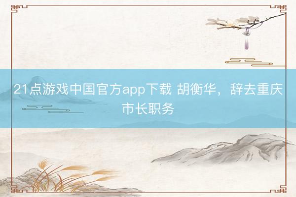 21点游戏中国官方app下载 胡衡华，辞去重庆市长职务