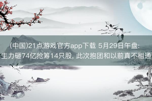 (中国)21点游戏官方app下载 5月29日午盘: 主力砸74亿抢筹14只股, 此次抱团和以前真不相通