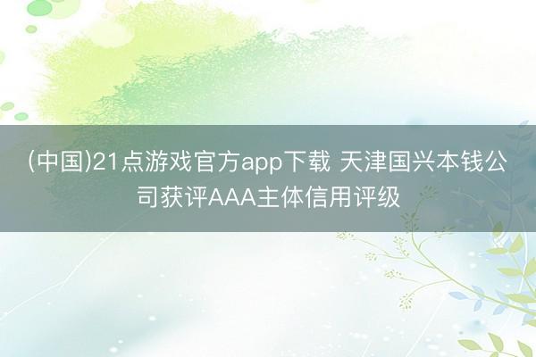 (中国)21点游戏官方app下载 天津国兴本钱公司获评AAA主体信用评级
