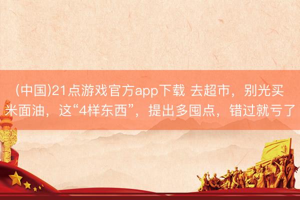 (中国)21点游戏官方app下载 去超市，别光买米面油，这“4样东西”，提出多囤点，错过就亏了