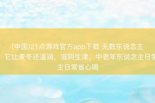 (中国)21点游戏官方app下载 无数东说念主选错了！它比麦冬还温润，滋阴生津，中老年东说念主日常省心喝