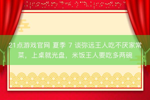 21点游戏官网 夏季 7 谈弥远王人吃不厌家常菜，上桌就光盘，米饭王人要吃多两碗