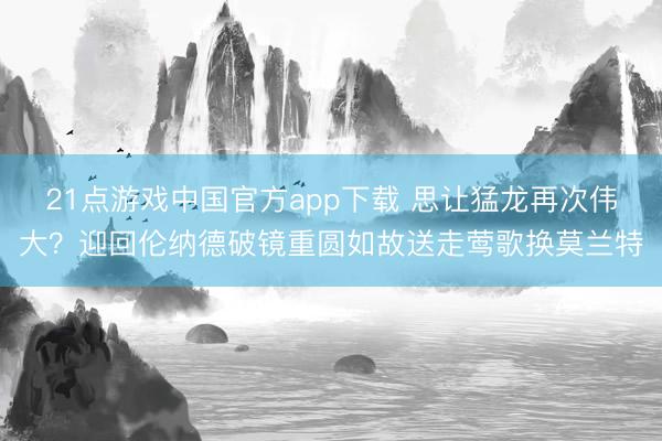 21点游戏中国官方app下载 思让猛龙再次伟大？迎回伦纳德破镜重圆如故送走莺歌换莫兰特