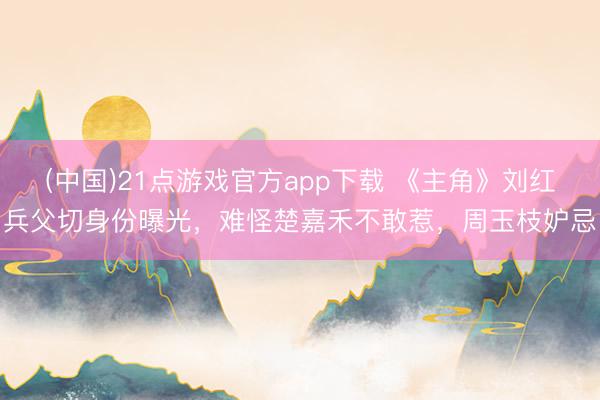 (中国)21点游戏官方app下载 《主角》刘红兵父切身份曝光，难怪楚嘉禾不敢惹，周玉枝妒忌