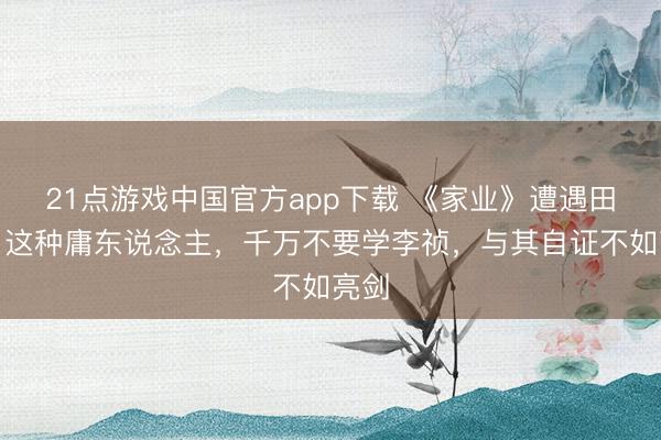 21点游戏中国官方app下载 《家业》遭遇田绛月这种庸东说念主，千万不要学李祯，与其自证不如亮剑