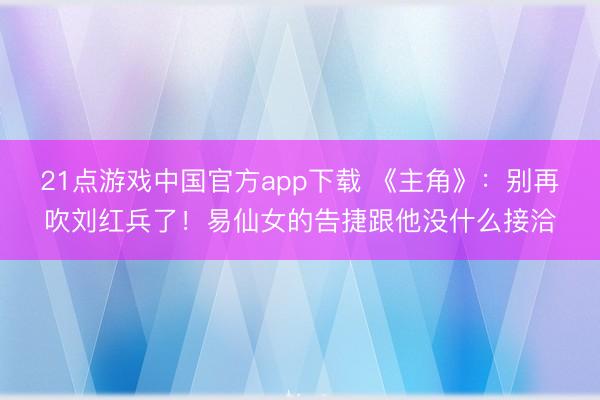 21点游戏中国官方app下载 《主角》：别再吹刘红兵了！易仙女的告捷跟他没什么接洽