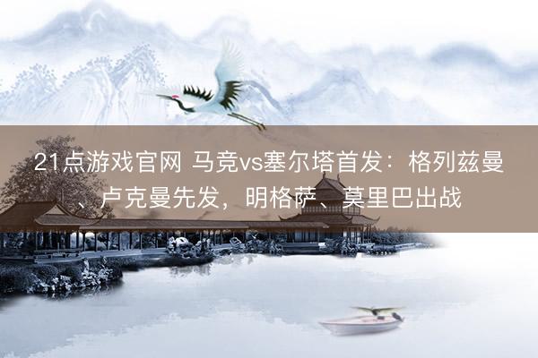 21点游戏官网 马竞vs塞尔塔首发：格列兹曼、卢克曼先发，明格萨、莫里巴出战