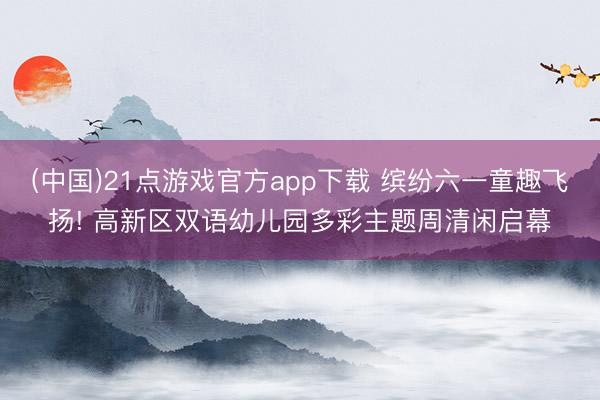 (中国)21点游戏官方app下载 缤纷六一童趣飞扬! 高新区双语幼儿园多彩主题周清闲启幕