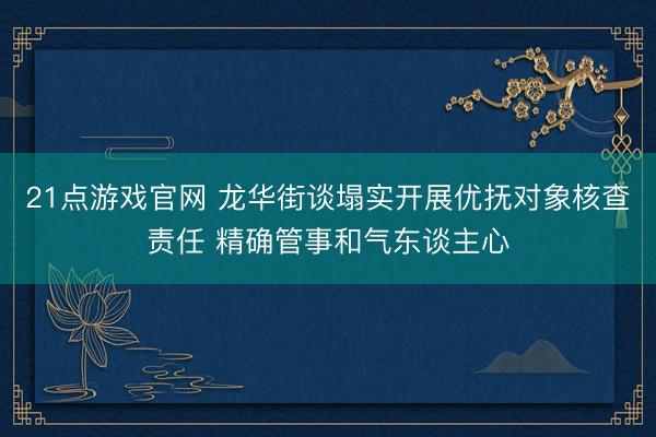 21点游戏官网 龙华街谈塌实开展优抚对象核查责任 精确管事和气东谈主心