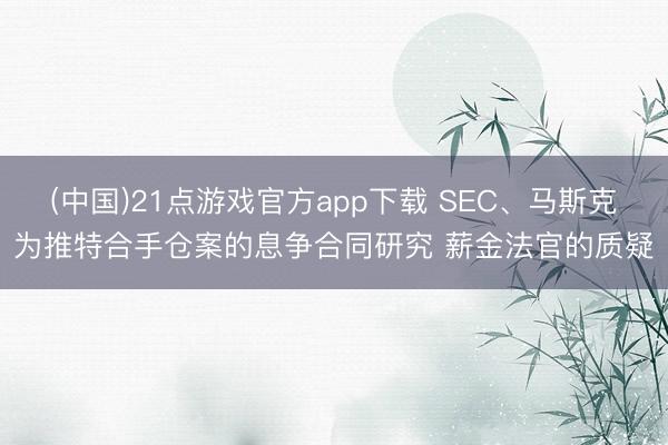 (中国)21点游戏官方app下载 SEC、马斯克为推特合手仓案的息争合同研究 薪金法官的质疑