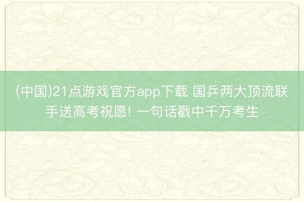 (中国)21点游戏官方app下载 国乒两大顶流联手送高考祝愿! 一句话戳中千万考生
