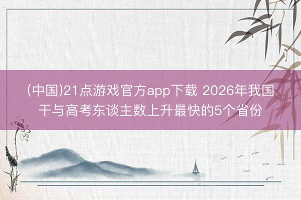 (中国)21点游戏官方app下载 2026年我国干与高考东谈主数上升最快的5个省份