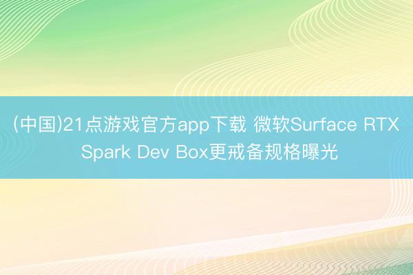 (中国)21点游戏官方app下载 微软Surface RTX Spark Dev Box更戒备规格曝光