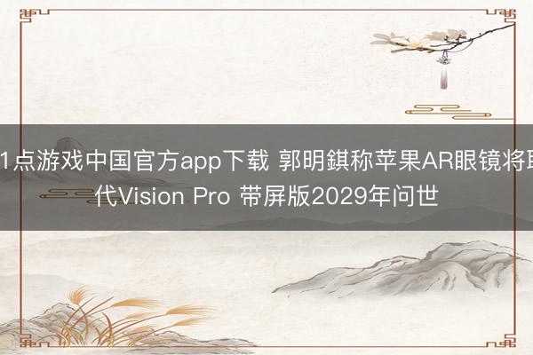 21点游戏中国官方app下载 郭明錤称苹果AR眼镜将取代Vision Pro 带屏版2029年问世
