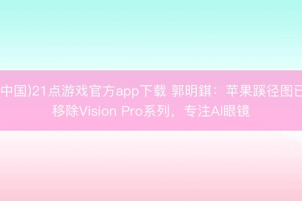 (中国)21点游戏官方app下载 郭明錤：苹果蹊径图已移除Vision Pro系列，专注AI眼镜