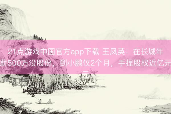 21点游戏中国官方app下载 王凤英:在长城年薪500万没股份,到小鹏仅2个月,手捏股权近亿元