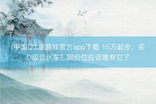 (中国)21点游戏官方app下载 15万起步，买D级合伙车？同价位应该唯有它了