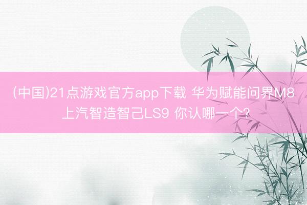 (中国)21点游戏官方app下载 华为赋能问界M8 上汽智造智己LS9 你认哪一个？