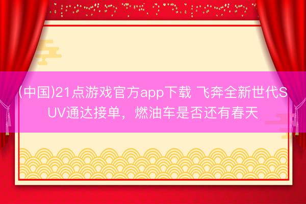 (中国)21点游戏官方app下载 飞奔全新世代SUV通达接单，燃油车是否还有春天