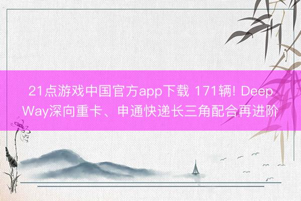 21点游戏中国官方app下载 171辆! DeepWay深向重卡、申通快递长三角配合再进阶