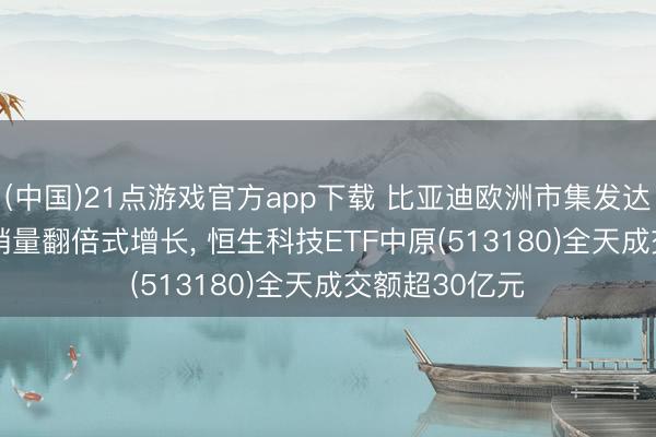 (中国)21点游戏官方app下载 比亚迪欧洲市集发达亮眼， 1-4月销量翻倍式增长， 恒生科技ETF中原(513180)全天成交额超30亿元