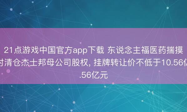 21点游戏中国官方app下载 东说念主福医药揣摸绝对清仓杰士邦母公司股权, 挂牌转让价不低于10.56亿元