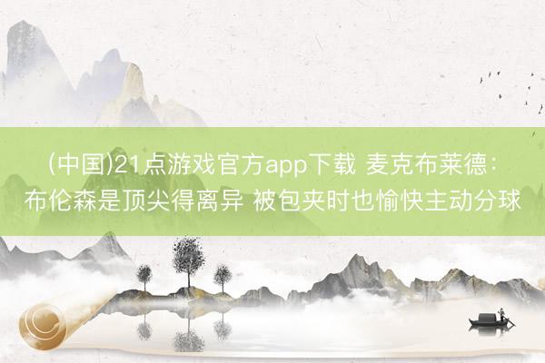 (中国)21点游戏官方app下载 麦克布莱德：布伦森是顶尖得离异 被包夹时也愉快主动分球