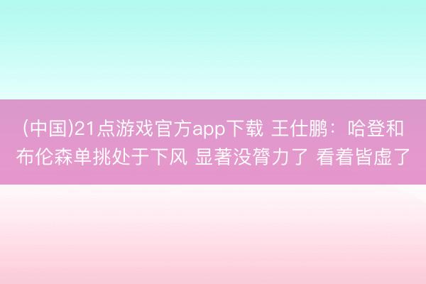 (中国)21点游戏官方app下载 王仕鹏：哈登和布伦森单挑处于下风 显著没膂力了 看着皆虚了