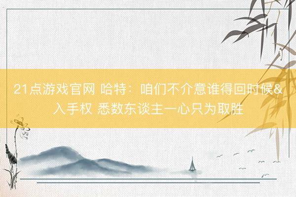 21点游戏官网 哈特：咱们不介意谁得回时候&入手权 悉数东谈主一心只为取胜