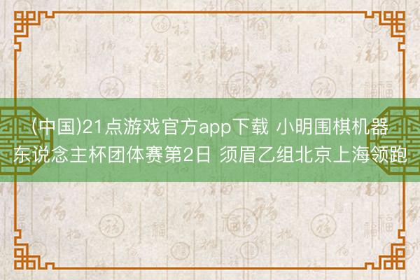 (中国)21点游戏官方app下载 小明围棋机器东说念主杯团体赛第2日 须眉乙组北京上海领跑