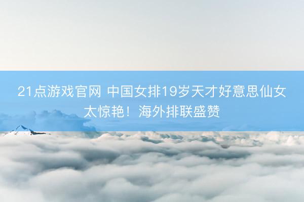 21点游戏官网 中国女排19岁天才好意思仙女太惊艳！海外排联盛赞