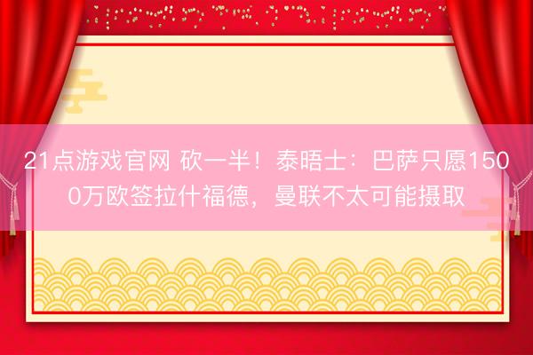 21点游戏官网 砍一半！泰晤士：巴萨只愿1500万欧签拉什福德，曼联不太可能摄取