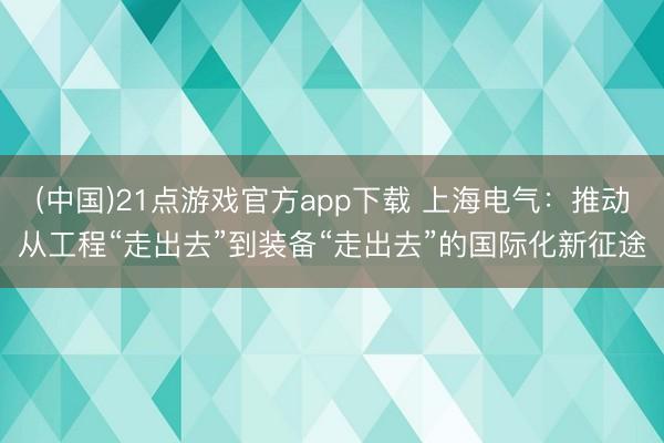 (中国)21点游戏官方app下载 上海电气：推动从工程“走出去”到装备“走出去”的国际化新征途