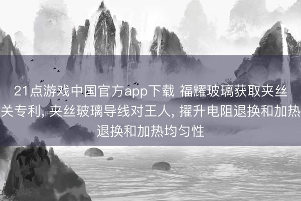 21点游戏中国官方app下载 福耀玻璃获取夹丝玻璃相关专利, 夹丝玻璃导线对王人, 擢升电阻退换和加热均匀性