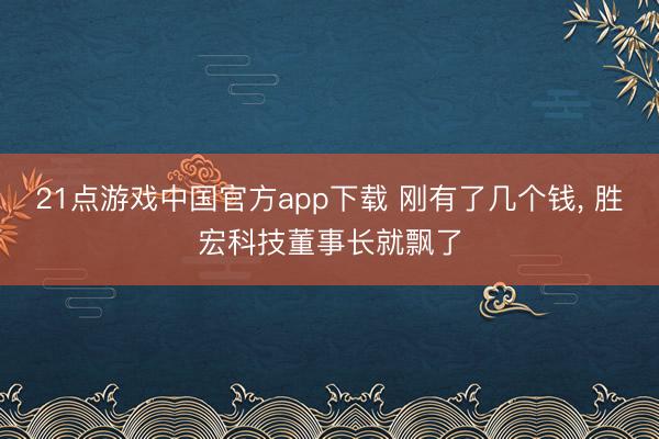 21点游戏中国官方app下载 刚有了几个钱, 胜宏科技董事长就飘了