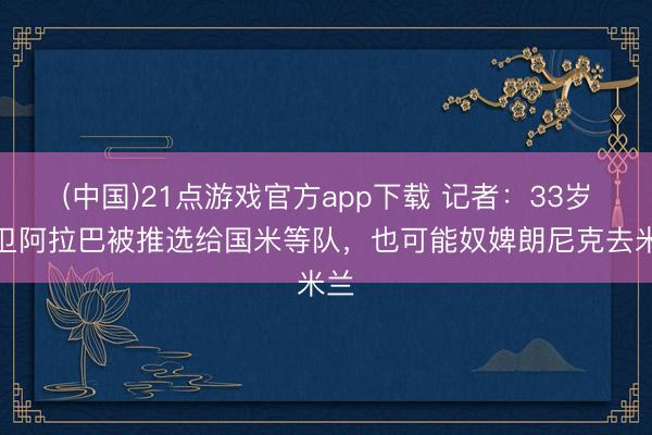 (中国)21点游戏官方app下载 记者：33岁中卫阿拉巴被推选给国米等队，也可能奴婢朗尼克去米兰