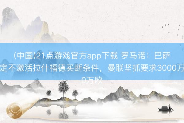 (中国)21点游戏官方app下载 罗马诺：巴萨决定不激活拉什福德买断条件，曼联坚抓要求3000万欧