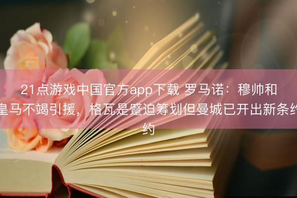 21点游戏中国官方app下载 罗马诺：穆帅和皇马不竭引援，格瓦是蹙迫筹划但曼城已开出新条约