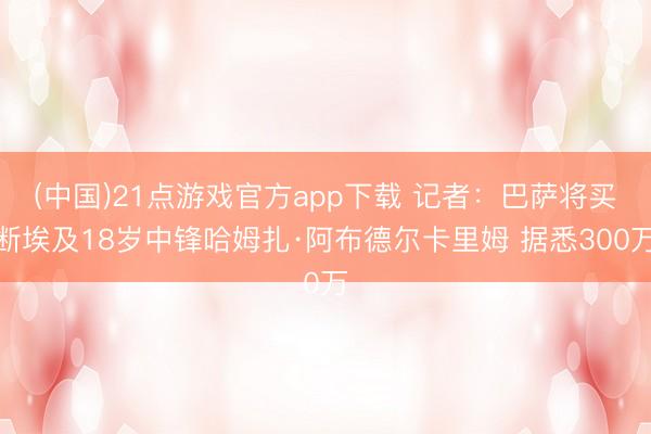 (中国)21点游戏官方app下载 记者：巴萨将买断埃及18岁中锋哈姆扎·阿布德尔卡里姆 据悉300万